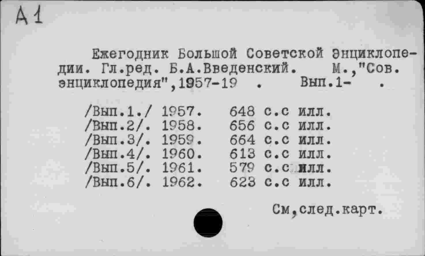 ﻿Ежегодник Большой Советской Энциклопедии. Гл.ред. Б.А.Введенский. М.,"Сов. энциклопедия",1957-19 . Вып.1-
/Вып.1./ 1957.
/Вып.2/. 1958.
/ВНП.З/. 1959.
/ВЫП.4/. I960.
/Выл.5/. 1961.
/Вып.б/. 1962.
648
656
664
613
579
623
с.с с.с с.с с.с
ИЛЛ
ИЛЛ
ИЛЛ
ИЛЛ
С.С ИЛЛ
С.С ИЛЛ
См,след.карт